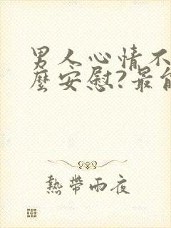 男人心情不好怎么安慰?最能暖心的10句话术