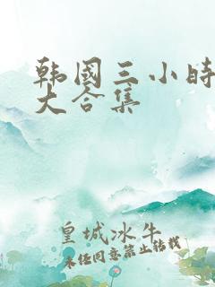 韩国三小时激情大合集