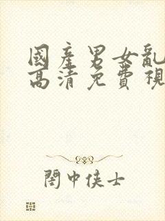 国产男女乱淫真高清免费视频