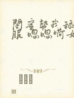 闺蜜帮我舔好舒服 嗯嗯啊女女