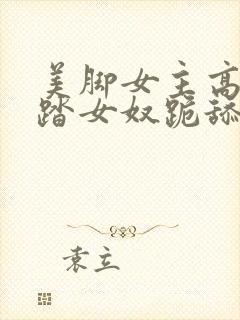 美脚女主高跟踩踏女奴跪舔