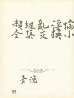 超级乱淫伦小说全集交换小说