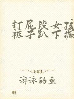 打屁股女孩子脱裤子趴下撅屁股