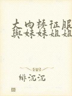 大肉楱征服妈妈与妹妹姐姐小说大全