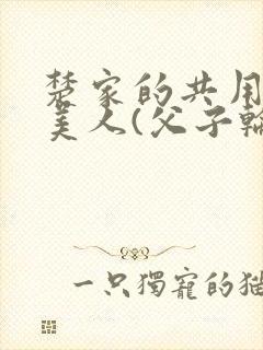楚家的共用双性美人(父子轮草骚货美人)