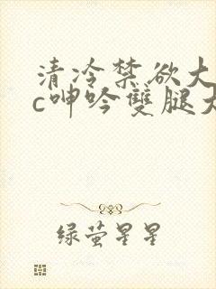 清冷禁欲大佬被c呻吟双腿大张h