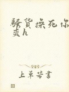 骚货操死你爽不爽h