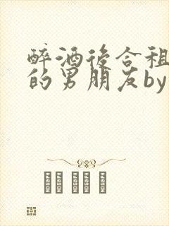 醉酒后合租室友的男朋友by顾之洲小说