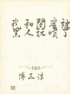 我和闺蜜被五个黑人玩喷了小说