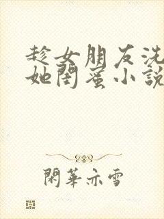 趁女朋友洗澡玩她闺蜜小说