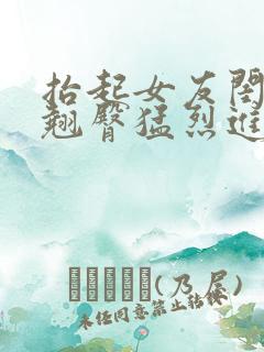 抬起女友闺蜜的翘臀猛烈进入小说