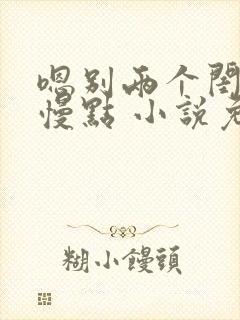 嗯别两个闺蜜啊慢点 小说免费阅读