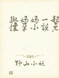 与妈妈一起隔离怀孕小说免费阅读