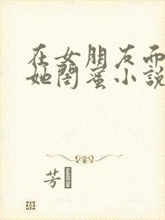 在女朋友面前玩她闺蜜小说