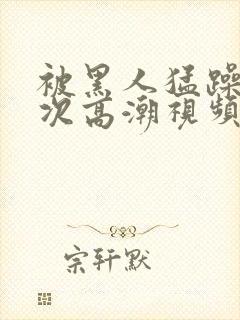 被黑人猛躁12次高潮视频