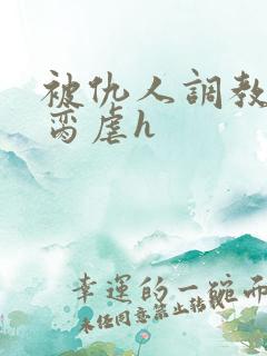 被仇人调教成禁脔虐h