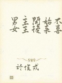 男主开始不喜欢女主后来喜欢的古言