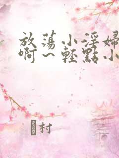 放荡小淫妇h嗯啊～轻点小说