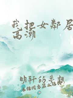 我把女邻居舔到高潮