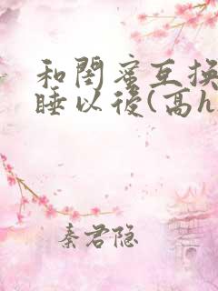 和闺蜜互换老公睡以后(高h)小说