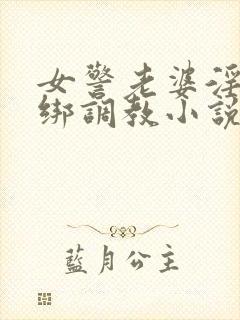 女警老婆淫缚捆绑调教小说