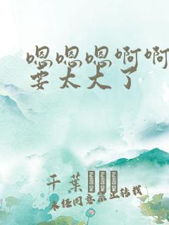 嗯嗯嗯啊啊啊不要太大了