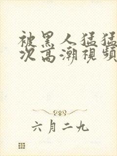 被黑人猛猛12次高潮视频