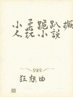 小柔跪趴撅着给人玩小说