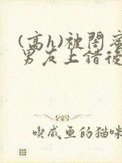 (高h)被闺蜜男友上错后