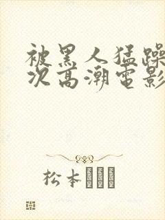 被黑人猛躁4o次高潮电影