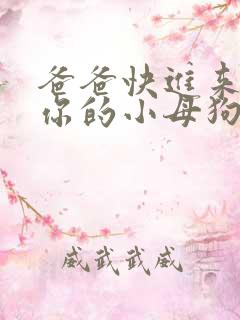 爸爸快进来操死你的小母狗