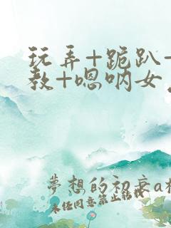 玩弄+跪趴+调教+嗯呐女友