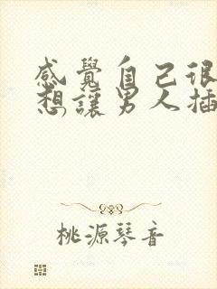 感觉自己很骚很想让男人插入