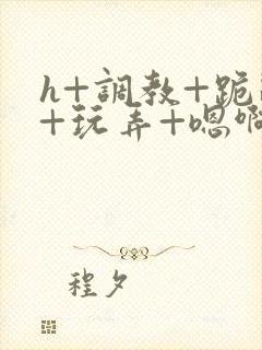 h+调教+跪趴+玩弄+嗯啊女女