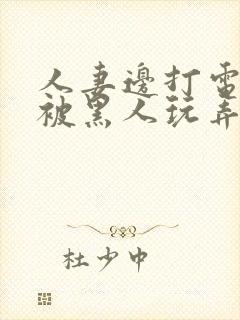 人妻边打电话边被黑人玩弄