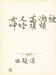 女人高潮被爽到呻吟视频