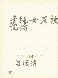 清纯女友被调教沉沦