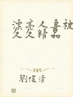 漂亮人妻被黑人久久精品