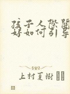 孩子人际关系不好如何引导