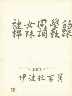 被女同学的粉色棉袜调教踩脸