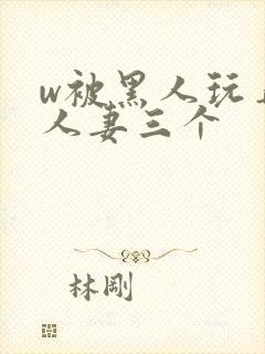 w被黑人玩弄的人妻三个