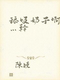 舔吸奶子啊…爽…干