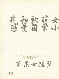 我和软萌女友的恋爱日常小说免费看