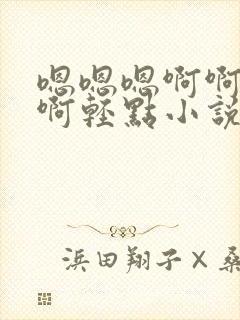 嗯嗯嗯啊啊啊啊啊轻点小说