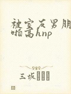 被室友男朋友强啪高hnp