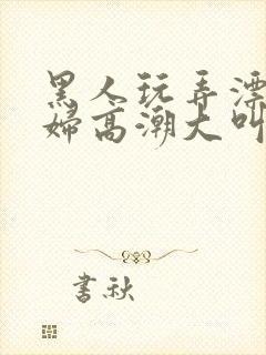 黑人玩弄漂亮少妇高潮大叫