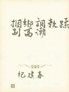 捆绑调教蹂躏强制高潮