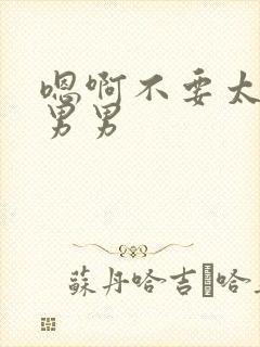 嗯啊不要太大了男男