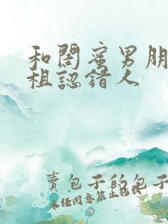 和闺蜜男朋友合租认错人