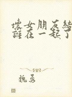 坏女朋友结局跟谁在一起了